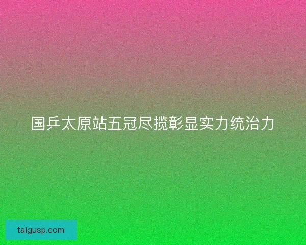 国乒太原站五冠尽揽彰显实力统治力