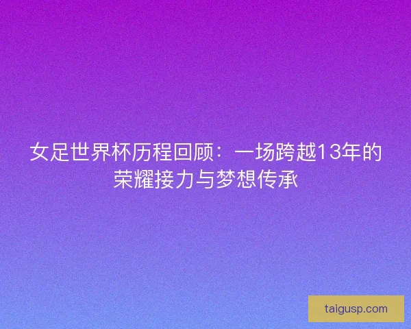 女足世界杯历程回顾：一场跨越13年的荣耀接力与梦想传承